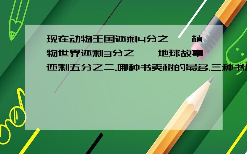 现在动物王国还剩4分之一,植物世界还剩3分之一,地球故事还剩五分之二.哪种书卖树的最多.三种书原来各有一百二十本