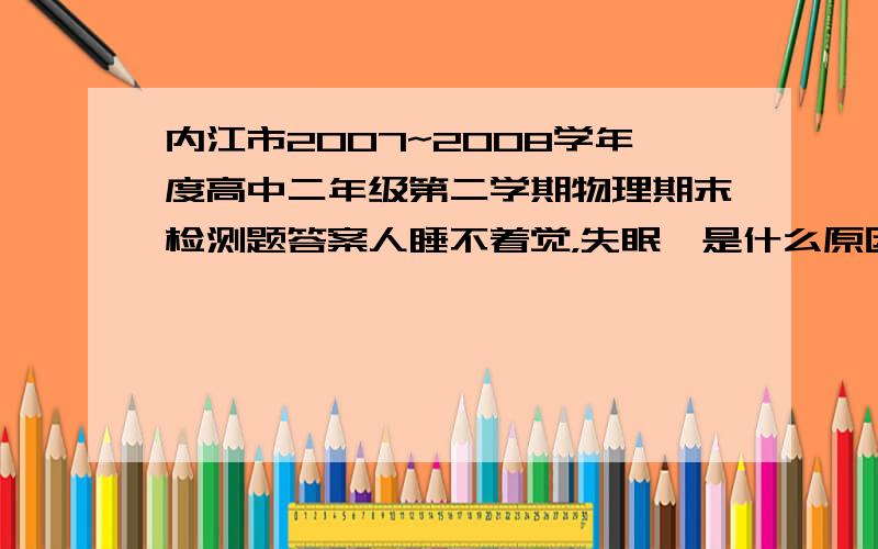 内江市2007~2008学年度高中二年级第二学期物理期末检测题答案人睡不着觉，失眠咯是什么原因造成的？该怎么办呢？