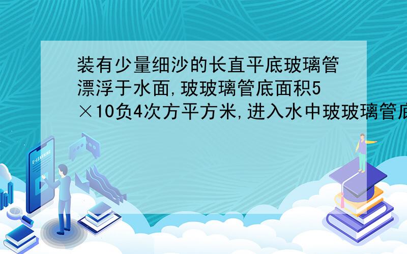 装有少量细沙的长直平底玻璃管漂浮于水面,玻玻璃管底面积5×10负4次方平方米,进入水中玻玻璃管底面积5×10负4次方平方米,进入水中的长度为0.1米求1.玻璃管和细沙的总重力 2.当向水中洒一