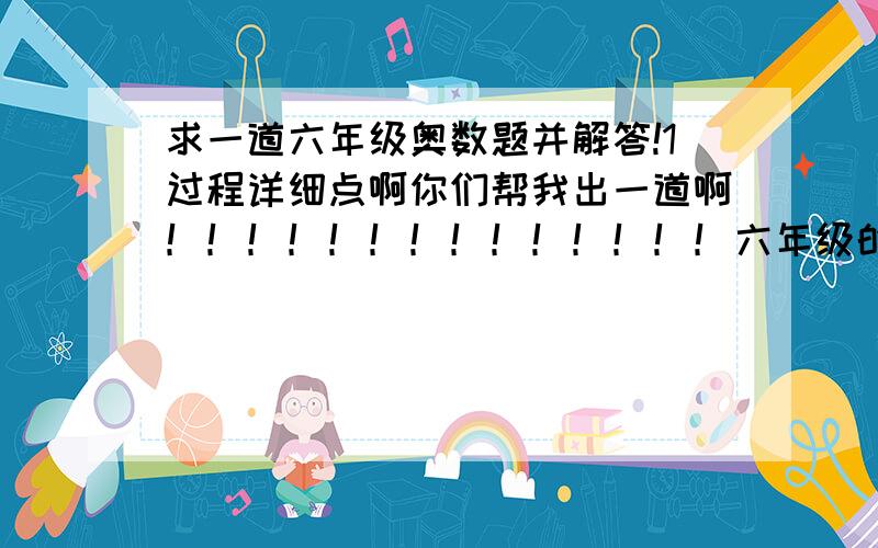 求一道六年级奥数题并解答!1过程详细点啊你们帮我出一道啊！！！！！！！！！！！！！！六年级的啊！！！！！！！！！！！！！！！！！！1