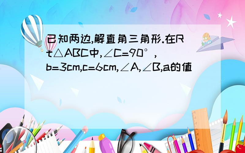 已知两边,解直角三角形.在Rt△ABC中,∠C=90°,b=3cm,c=6cm,∠A,∠B,a的值