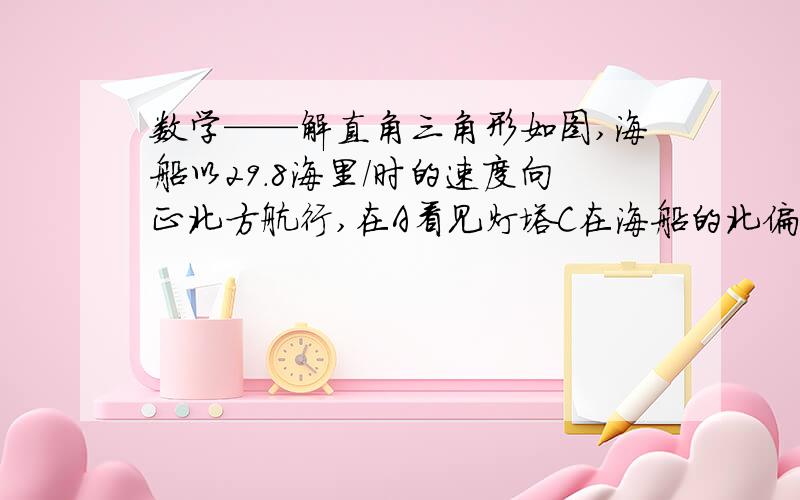 数学——解直角三角形如图,海船以29.8海里/时的速度向正北方航行,在A看见灯塔C在海船的北偏东30°处,半小时后航行到点B处,发现此时灯塔C与海船的距离最短.（1）在图上标出点B的位置；（2