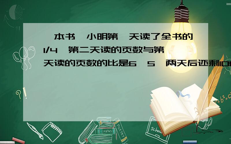 一本书,小明第一天读了全书的1/4,第二天读的页数与第一天读的页数的比是6∶5,两天后还剩108页没读.这本书一共有多少页?