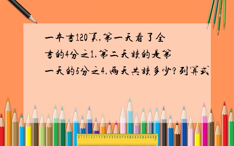 一本书120页,第一天看了全书的4分之1,第二天读的是第一天的5分之4.两天共读多少?列算式