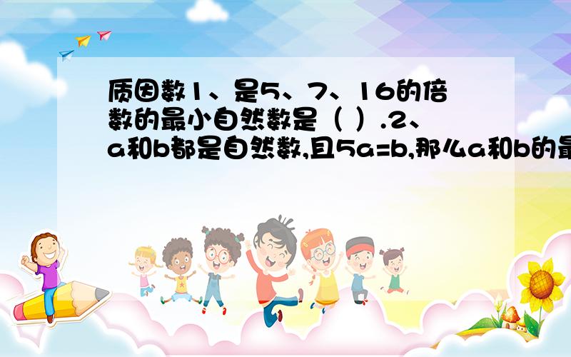 质因数1、是5、7、16的倍数的最小自然数是（ ）.2、a和b都是自然数,且5a=b,那么a和b的最大公因数是（ ）,最小公倍数是（ ）.3、在1、3、4、5、15、45、65、90、270中,（ ）是45的因数,（ ）是15的