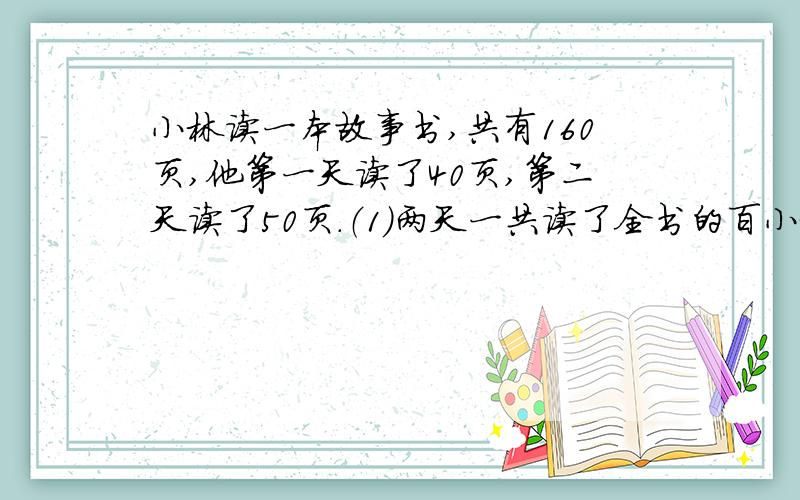 小林读一本故事书,共有160页,他第一天读了40页,第二天读了50页.（1）两天一共读了全书的百小林读一本故事书,共有160页,他第一天读了40页,第二天读了50页.（1）两天一共读了全书的百分之几?