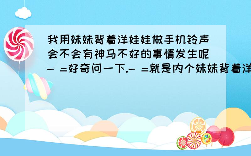 我用妹妹背着洋娃娃做手机铃声会不会有神马不好的事情发生呢- =好奇问一下.- =就是内个妹妹背着洋娃娃诡异版对了.是我自己翻唱的- =