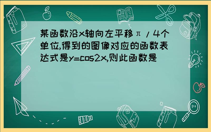 某函数沿x轴向左平移π/4个单位,得到的图像对应的函数表达式是y=cos2x,则此函数是