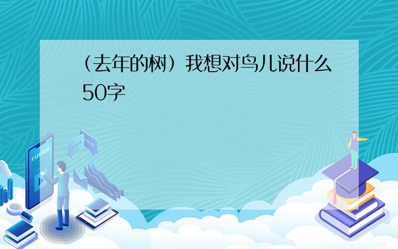 （去年的树）我想对鸟儿说什么 50字