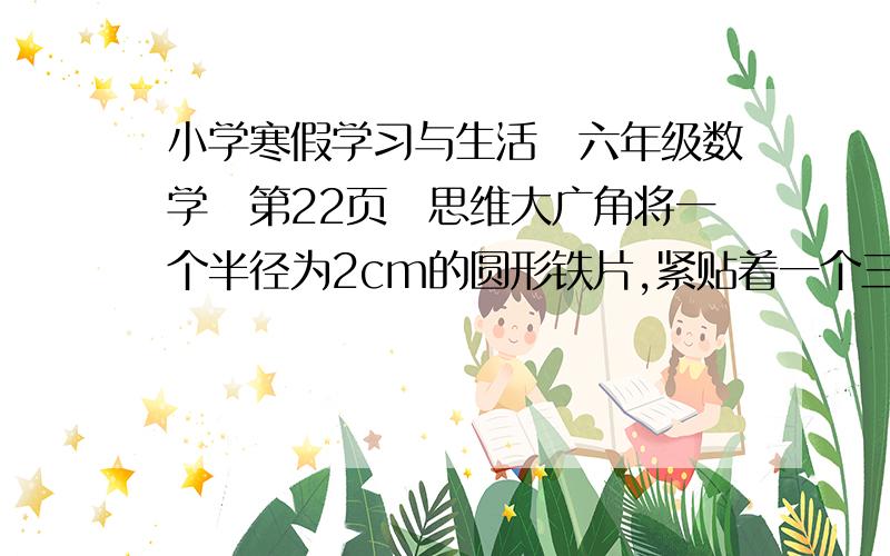 小学寒假学习与生活の六年级数学の第22页の思维大广角将一个半径为2cm的圆形铁片,紧贴着一个三角形的边缘滚动,三角形的三条边分别长3cm、4cm、5cm,当铁片滚动回出发的位置时,铁片的圆心