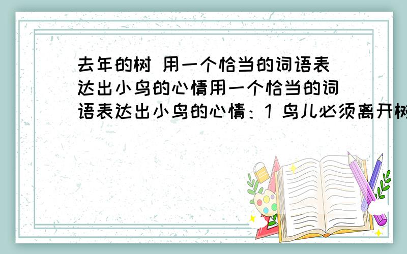 去年的树 用一个恰当的词语表达出小鸟的心情用一个恰当的词语表达出小鸟的心情：1 鸟儿必须离开树,飞到很远很远的地方去.（）2可是,树不见了,只剩下树根留在那里.（）3 “立在这儿的