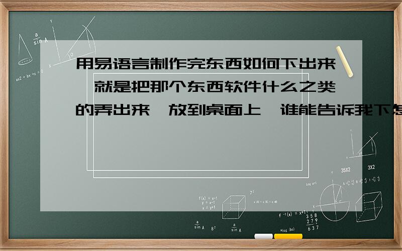 用易语言制作完东西如何下出来,就是把那个东西软件什么之类的弄出来、放到桌面上、谁能告诉我下怎么弄、