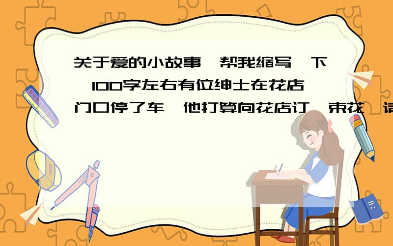 关于爱的小故事,帮我缩写一下,100字左右有位绅士在花店门口停了车,他打算向花店订一束花,请他们送去给远在故乡的母亲.　　绅士正要走进店门时,发现有个小女孩坐在路上哭,绅士走到小女