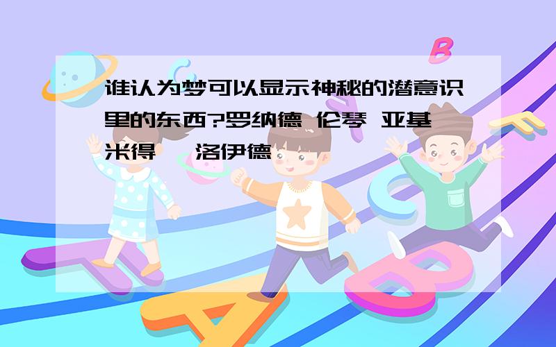 谁认为梦可以显示神秘的潜意识里的东西?罗纳德 伦琴 亚基米得 弗洛伊德