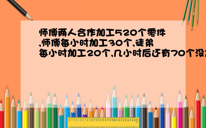 师傅两人合作加工520个零件,师傅每小时加工30个,徒弟每小时加工20个,几小时后还有70个没加工完?