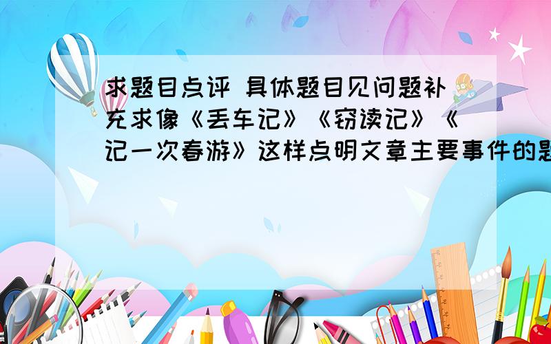 求题目点评 具体题目见问题补充求像《丢车记》《窃读记》《记一次春游》这样点明文章主要事件的题目赏析的套话,越多越好