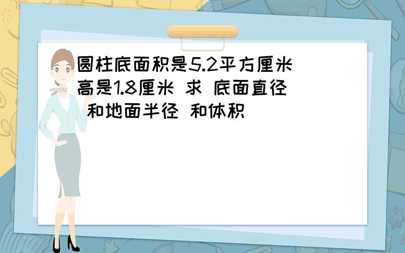 圆柱底面积是5.2平方厘米 高是1.8厘米 求 底面直径 和地面半径 和体积