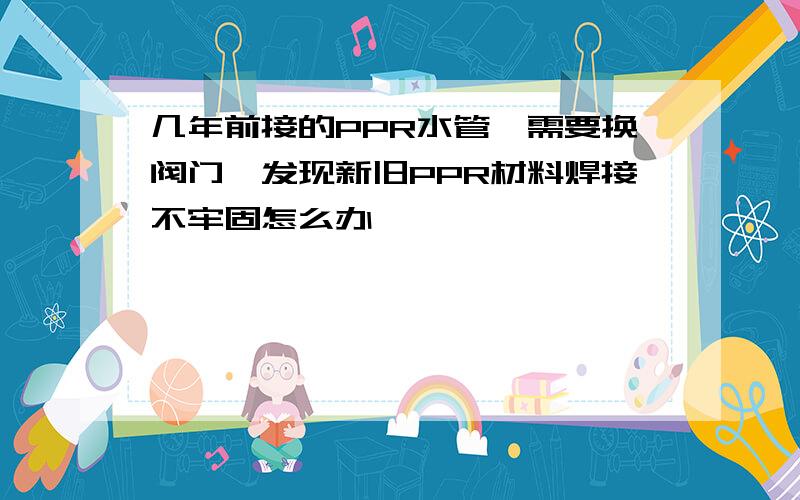 几年前接的PPR水管,需要换阀门,发现新旧PPR材料焊接不牢固怎么办