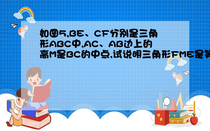 如图5,BE、CF分别是三角形ABC中,AC、AB边上的高M是BC的中点,试说明三角形FME是等腰三角形.