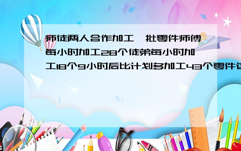 师徒两人合作加工一批零件师傅每小时加工28个徒弟每小时加工18个9小时后比计划多加工43个零件这批零件有多少个