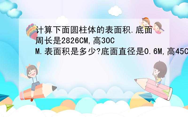 计算下面圆柱体的表面积.底面周长是2826CM,高30CM.表面积是多少?底面直径是0.6M,高45CM,表面积?一段圆柱形木料,如果截成两段,它的表面积增加6.28㎡；如果沿着直径劈成两个半圆柱,它的表面积