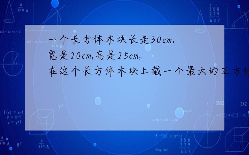 一个长方体木块长是30cm,宽是20cm,高是25cm,在这个长方体木块上截一个最大的正方体后,剩下的体积是多算式