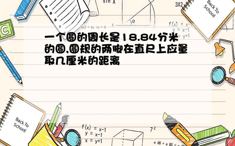 一个圆的周长是18.84分米的圆,圆规的两脚在直尺上应量取几厘米的距离