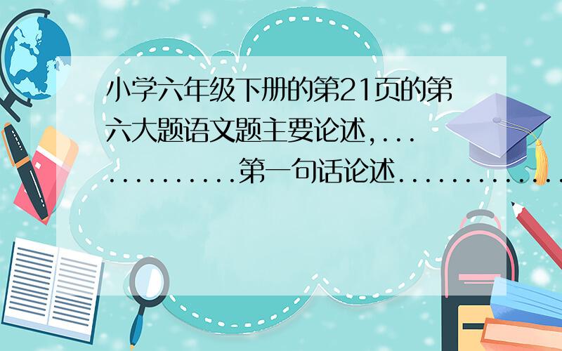 小学六年级下册的第21页的第六大题语文题主要论述,.............第一句话论述....................的二句话指出................第.三四句话论述..........的前评............的5句话举..............................