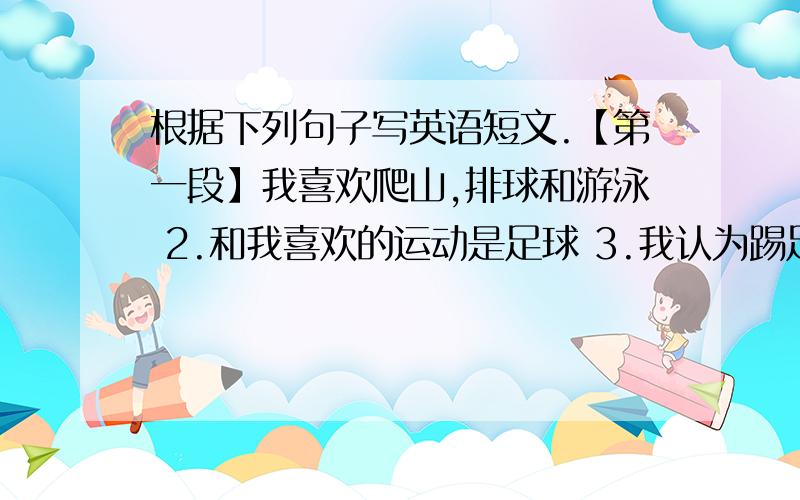 根据下列句子写英语短文.【第一段】我喜欢爬山,排球和游泳 2.和我喜欢的运动是足球 3.我认为踢足球使我身体强 壮4.放学后,我总是和我的朋友去踢足球 5.去年我加入了我们学校的足球队 6.