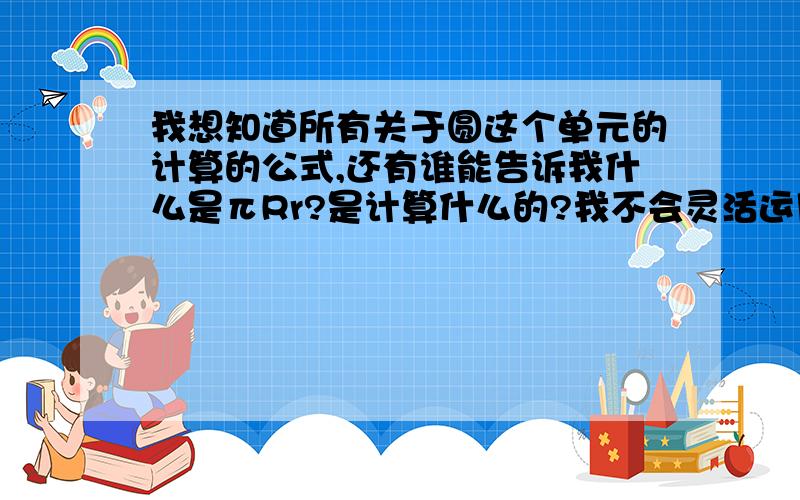 我想知道所有关于圆这个单元的计算的公式,还有谁能告诉我什么是πRr?是计算什么的?我不会灵活运用那些计算公式,还有不会求圆心角之类的度数什么的.比较薄弱的就是计算了,