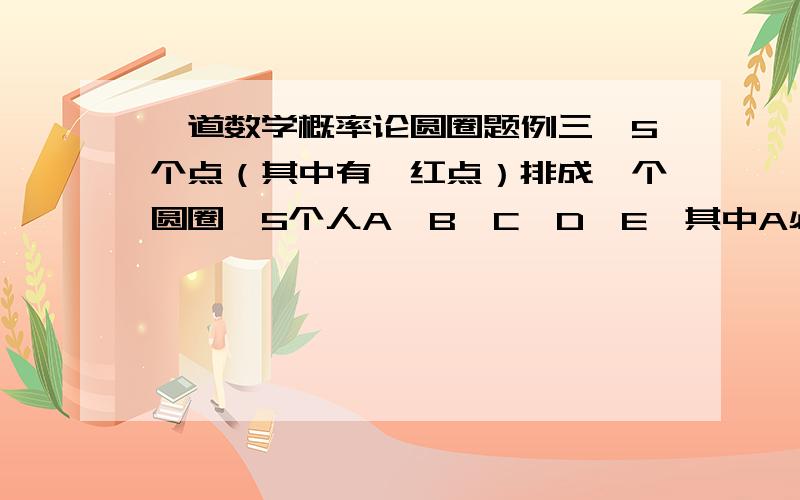 一道数学概率论圆圈题例三、5个点（其中有一红点）排成一个圆圈,5个人A、B、C、D、E,其中A必须站在红点上,问有多少种不同的站法因为A点的位置是固定的,所以我们先排其他4个点.按环形排