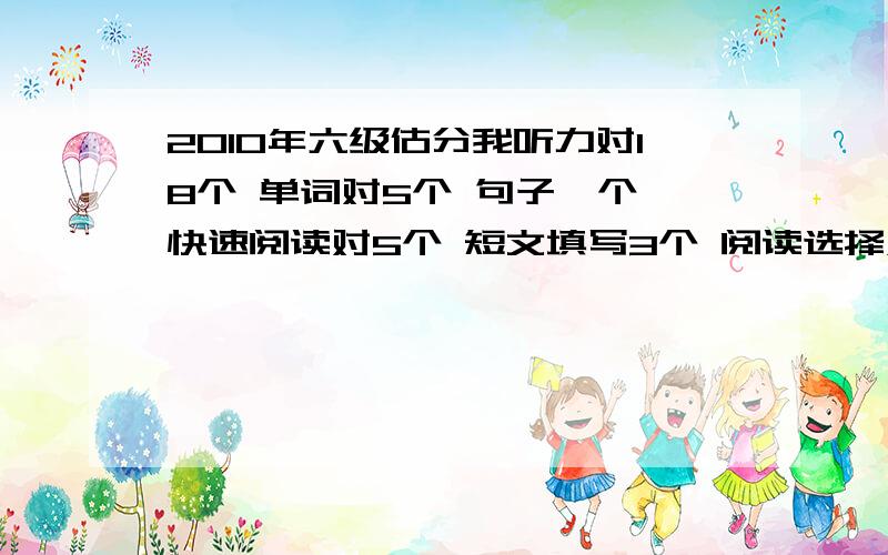 2010年六级估分我听力对18个 单词对5个 句子一个 快速阅读对5个 短文填写3个 阅读选择对6个 完型17个 翻译两个半 作文中上等 请问大家能过么