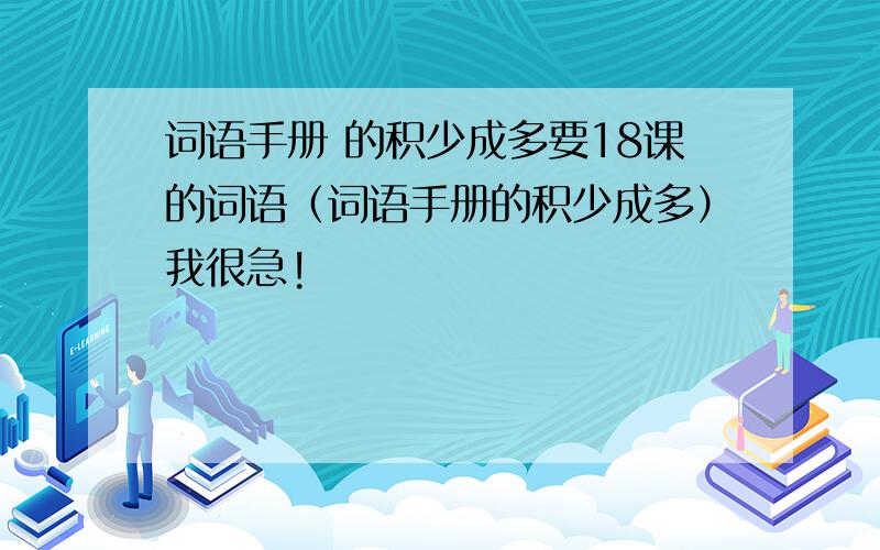 词语手册 的积少成多要18课的词语（词语手册的积少成多）我很急!