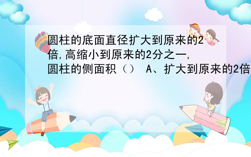 圆柱的底面直径扩大到原来的2倍,高缩小到原来的2分之一,圆柱的侧面积（） A、扩大到原来的2倍B、缩小到原来的2分之1C·不变