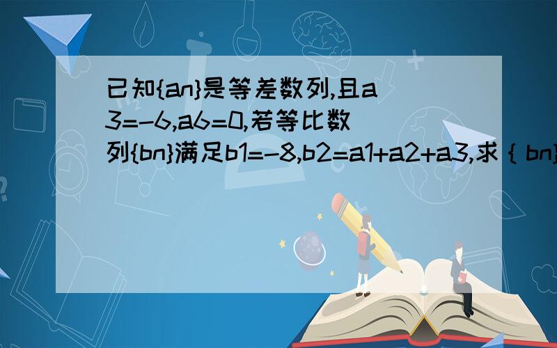 已知{an}是等差数列,且a3=-6,a6=0,若等比数列{bn}满足b1=-8,b2=a1+a2+a3,求｛bn}的前n项和