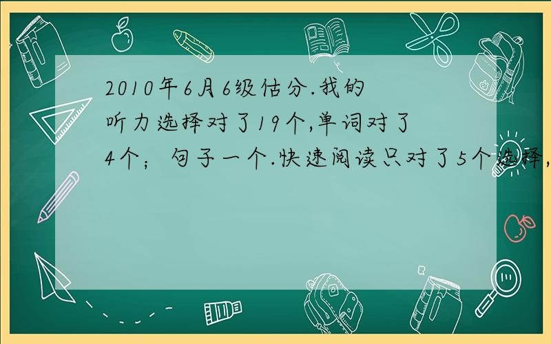 2010年6月6级估分.我的听力选择对了19个,单词对了4个；句子一个.快速阅读只对了5个选择,阅读单词填空对3个,仔细阅读对6个.完型对14个,翻译2个,作文一般..麻烦高手来给我具体估一下分数呀,