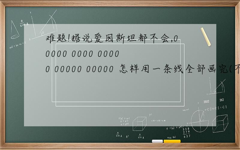 难题!据说爱因斯坦都不会,00000 0000 00000 00000 00000 怎样用一条线全部画完(不能斜着画）额,是竖着列的,第二行第一个空下,