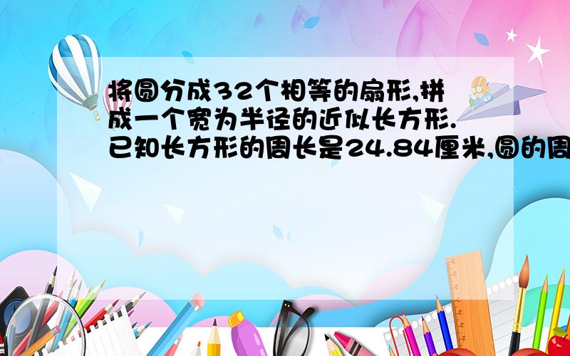 将圆分成32个相等的扇形,拼成一个宽为半径的近似长方形.已知长方形的周长是24.84厘米,圆的周长是（）厘米,面积是（）平方厘米.