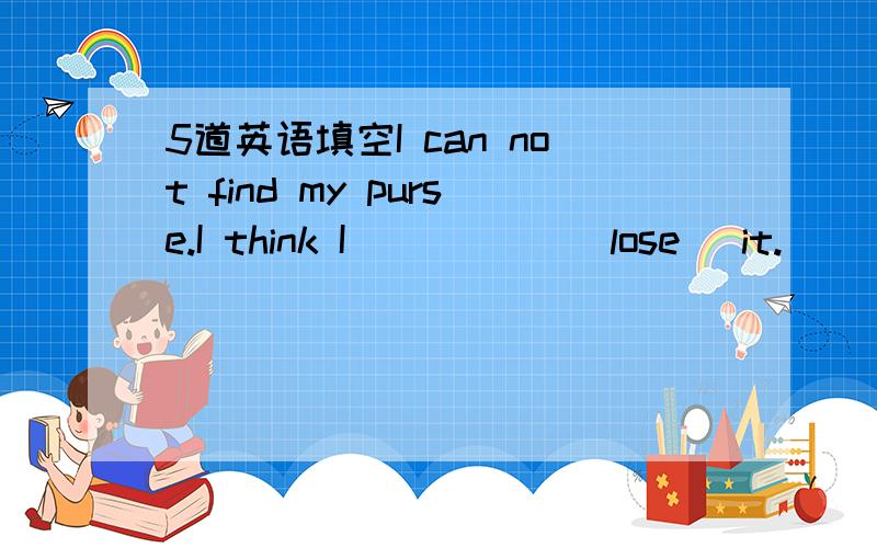 5道英语填空I can not find my purse.I think I _____(lose) it.______(win) or losing a match is not important.I find it important to keep us healthy.Tourist use ______(guidebook) to find their way around cities.Were the plants_____(water) by the st