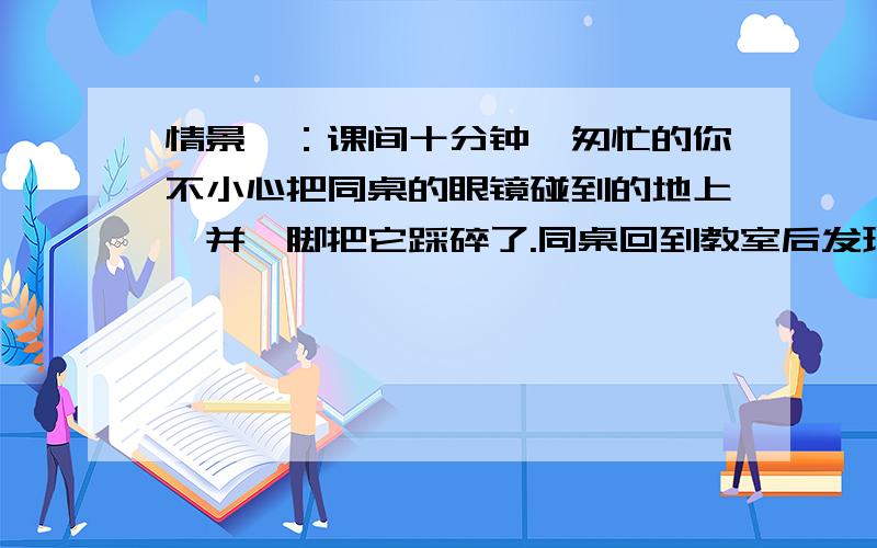 情景一：课间十分钟,匆忙的你不小心把同桌的眼镜碰到的地上,并一脚把它踩碎了.同桌回到教室后发现问你是谁弄的.这是你会_______________________.情景二：在学校的停车棚里停放着自行车,不