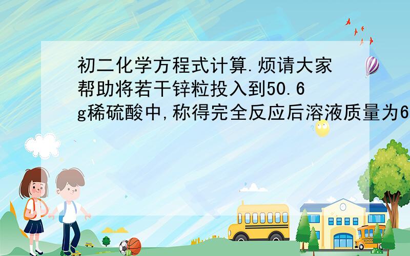 初二化学方程式计算.烦请大家帮助将若干锌粒投入到50.6g稀硫酸中,称得完全反应后溶液质量为63.2g,求反应生成氢气多少克?{Zn+H2So4=ZnSO4+H2}拜托大家详细地说下过程。最好是每一步怎么得来的