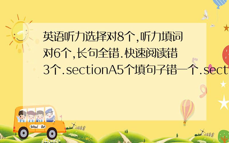 英语听力选择对8个,听力填词对6个,长句全错.快速阅读错3个.sectionA5个填句子错一个.sectionB10个选择错6个.完形填空错12个.作文翻译：保守80分.