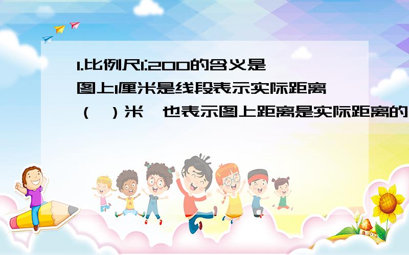 1.比例尺1:200的含义是图上1厘米是线段表示实际距离（ ）米,也表示图上距离是实际距离的几分之几,还可以表示实际距离是图上距离的（ ）倍.