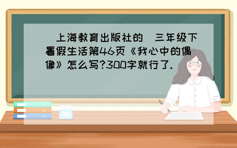 （上海教育出版社的）三年级下暑假生活第46页《我心中的偶像》怎么写?300字就行了.