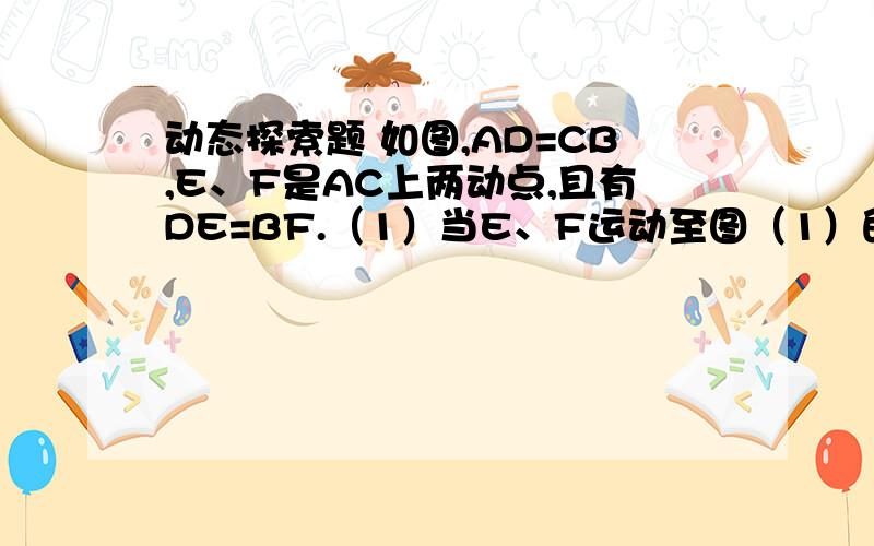 动态探索题 如图,AD=CB,E、F是AC上两动点,且有DE=BF.（1）当E、F运动至图（1）的位置时,若有AF=CE,求证：△ADE全等于△CBF；