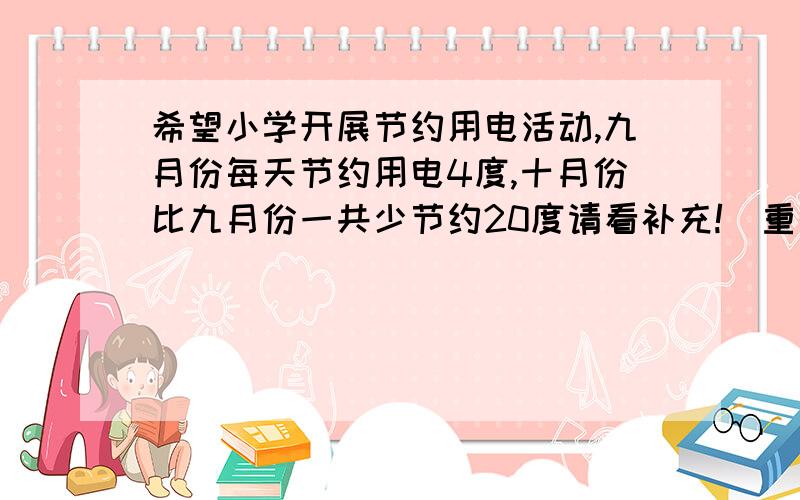 希望小学开展节约用电活动,九月份每天节约用电4度,十月份比九月份一共少节约20度请看补充!（重打的）希望小学开展节约用电活动,九月份每天节约用电4度,十月份比九月份一共少节约20度