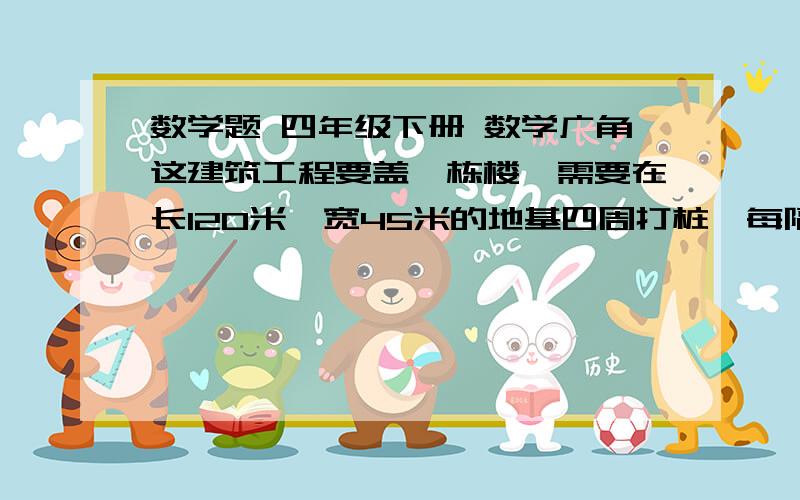 数学题 四年级下册 数学广角这建筑工程要盖一栋楼,需要在长120米,宽45米的地基四周打桩,每隔3米打一根桩,这栋楼地基四周要打多少地基?