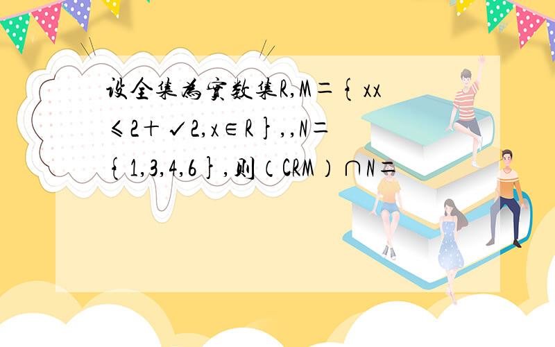 设全集为实数集R,M＝{xx≤2＋√2,x∈R},,N＝{1,3,4,6},则（CRM）∩N＝