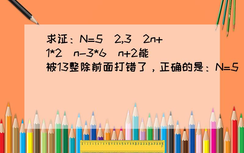 求证：N=5^2,3^2n+1*2^n-3*6^n+2能被13整除前面打错了，正确的是：N=5^2*3^2n+1*2^n-3*6^n+2能被13整除