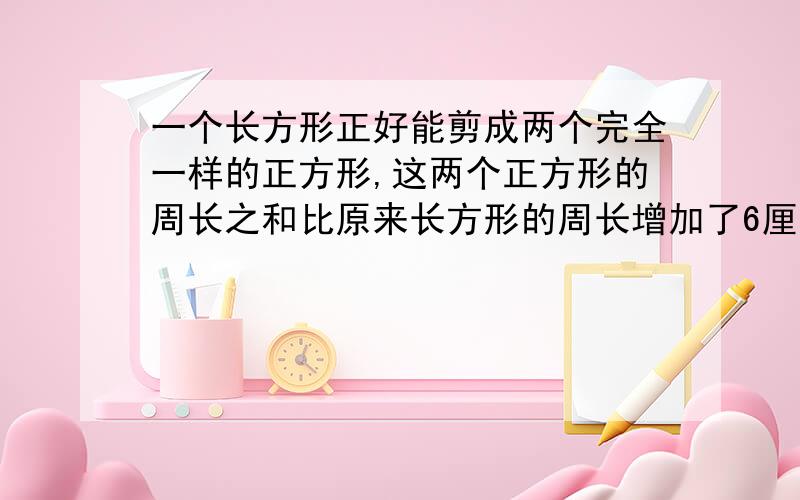 一个长方形正好能剪成两个完全一样的正方形,这两个正方形的周长之和比原来长方形的周长增加了6厘米,原来长方形的周长是多少厘米?